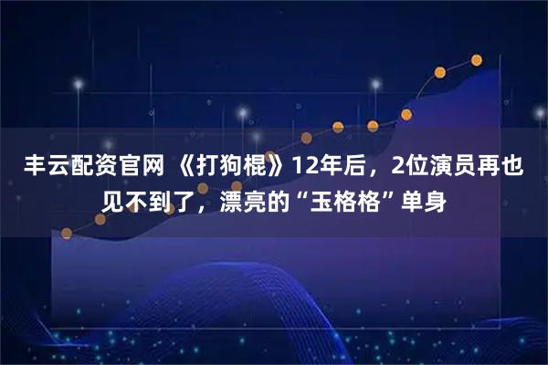 丰云配资官网 《打狗棍》12年后，2位演员再也见不到了，漂亮的“玉格格”单身