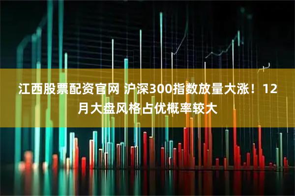 江西股票配资官网 沪深300指数放量大涨！12月大盘风格占优概率较大