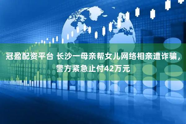 冠盈配资平台 长沙一母亲帮女儿网络相亲遭诈骗，警方紧急止付42万元
