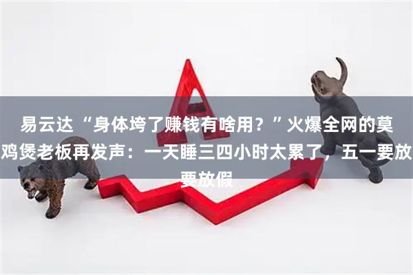 易云达 “身体垮了赚钱有啥用？”火爆全网的莫氏鸡煲老板再发声：一天睡三四小时太累了，五一要放假