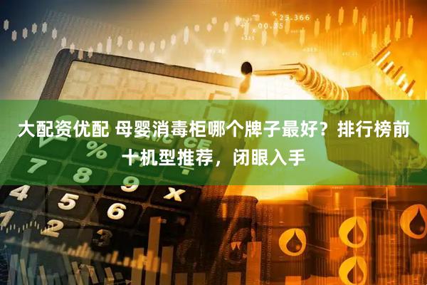 大配资优配 母婴消毒柜哪个牌子最好？排行榜前十机型推荐，闭眼入手