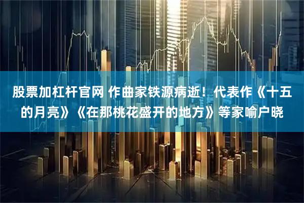 股票加杠杆官网 作曲家铁源病逝！代表作《十五的月亮》《在那桃花盛开的地方》等家喻户晓