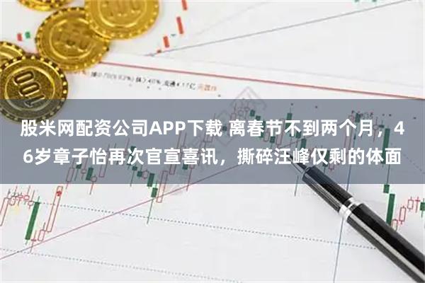股米网配资公司APP下载 离春节不到两个月，46岁章子怡再次官宣喜讯，撕碎汪峰仅剩的体面