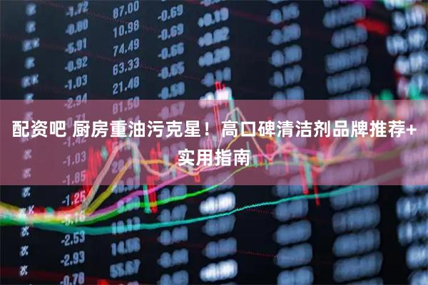 配资吧 厨房重油污克星！高口碑清洁剂品牌推荐+实用指南