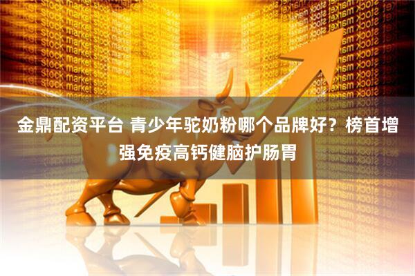 金鼎配资平台 青少年驼奶粉哪个品牌好？榜首增强免疫高钙健脑护肠胃