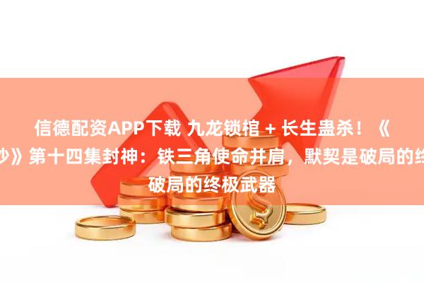 信德配资APP下载 九龙锁棺 + 长生蛊杀！《怒海潜沙》第十四集封神：铁三角使命并肩，默契是破局的终极武器