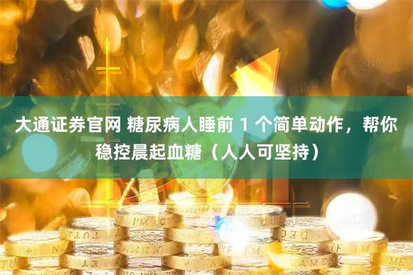 大通证券官网 糖尿病人睡前 1 个简单动作，帮你稳控晨起血糖（人人可坚持）