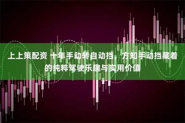 上上策配资 十年手动转自动挡，方知手动挡藏着的纯粹驾驶乐趣与实用价值